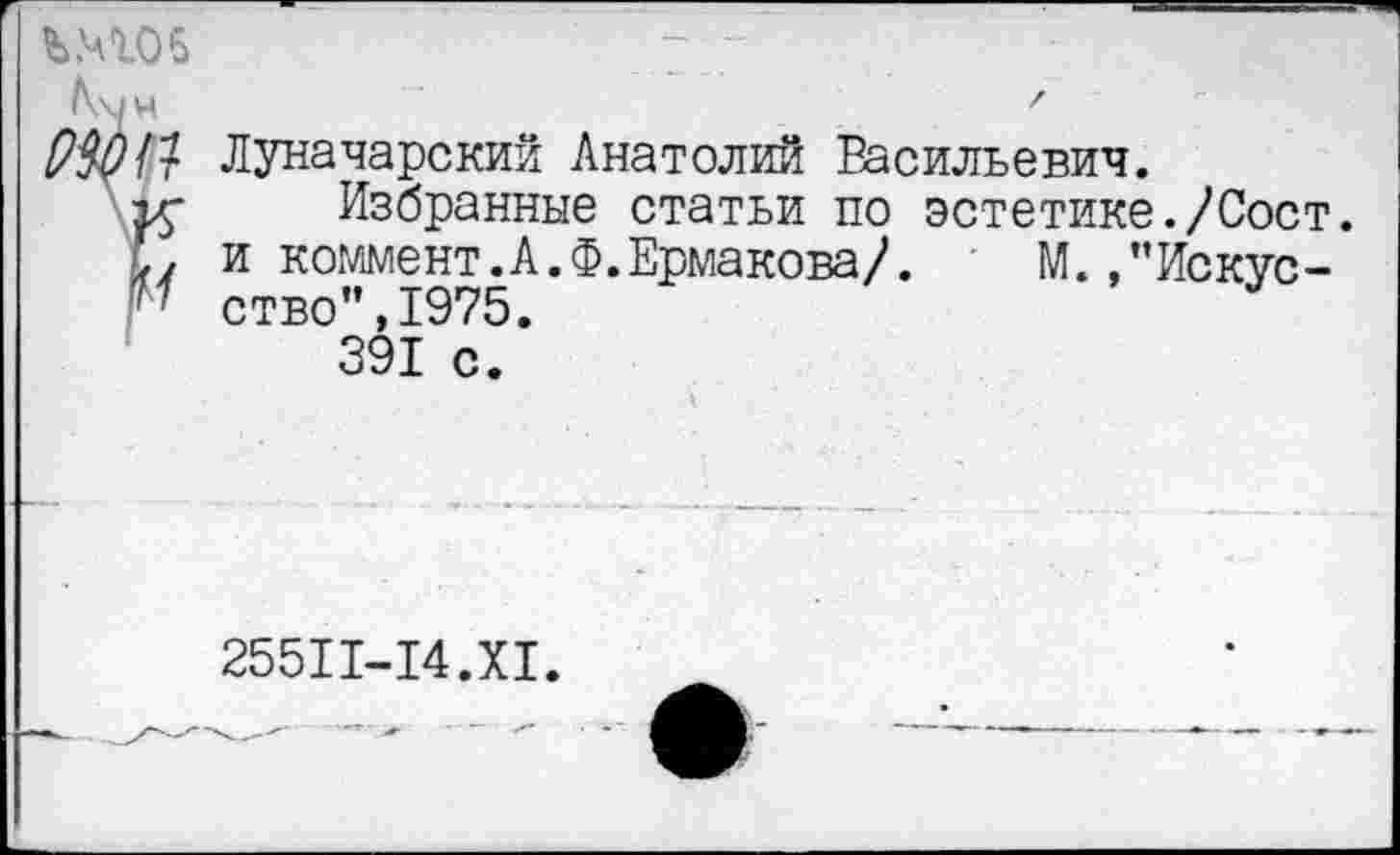 ﻿Ъ.4105
Мн	.	'
Р3011 Луначарский Анатолий Васильевич.
ту Избранные статьи по эстетике./Сост.
М и коммент.А.Ф.Ермакова/.	М.,”Искус-
'' ство",1975.
391 с.
255П-14.Х1.